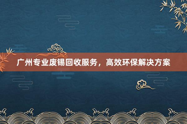 广州专业废锡回收服务，高效环保解决方案